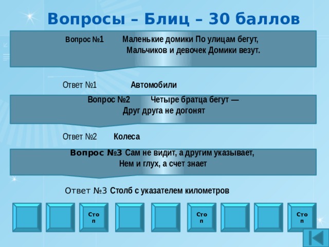 Вопросы – Блиц – 30 баллов Вопрос № 1 Маленькие домики По улицам бегут,  Мальчиков и девочек Домики везут.   Ответ №1  Автомобили Вопрос №2 Четыре братца бегут —  Друг друга не догонят  Ответ №2 Колеса Вопрос №3  Сам не видит, а другим указывает, Нем и глух, а счет знает  Ответ №3  Столб с указателем километров Стоп Стоп Стоп 