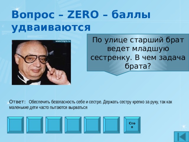 Вопрос – ZERO – баллы удваиваются По улице старший брат ведет младшую сестренку. В чем задача брата? Ответ:  Обеспечить безопасность себе и сестре. Держать сестру крепко за руку, так как маленькие дети часто пытаются вырваться Стоп 