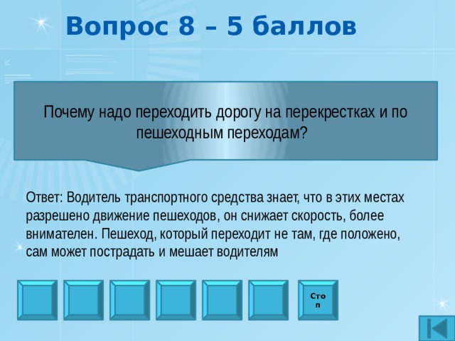 Вопрос 8 – 5 баллов Почему надо переходить дорогу на перекрестках и по пешеходным переходам?   Ответ: Водитель транспортного средства знает, что в этих местах разрешено движение пешеходов, он снижает скорость, более внимателен. Пешеход, который переходит не там, где положено, сам может пострадать и мешает водителям Стоп 