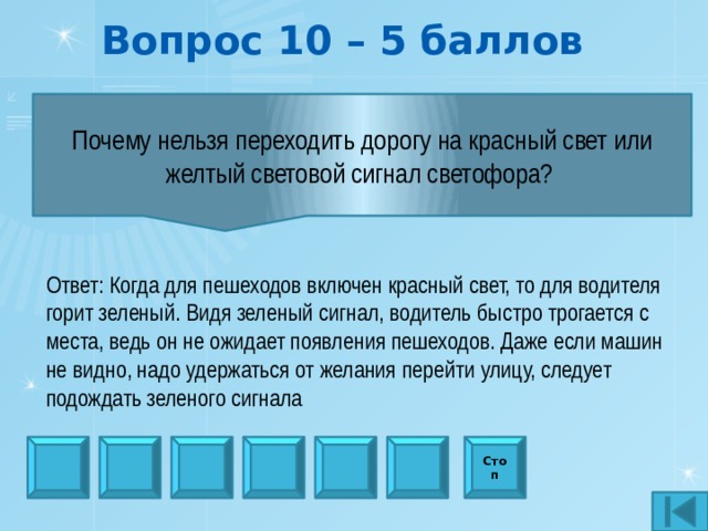 Вопрос 10 – 5 баллов Почему нельзя переходить дорогу на красный свет или желтый световой сигнал светофора?  Ответ: Когда для пешеходов включен красный свет, то для водителя горит зеленый. Видя зеленый сигнал, водитель быстро трогается с места, ведь он не ожидает появления пешеходов. Даже если машин не видно, надо удержаться от желания перейти улицу, следует подождать зеленого сигнала Стоп 