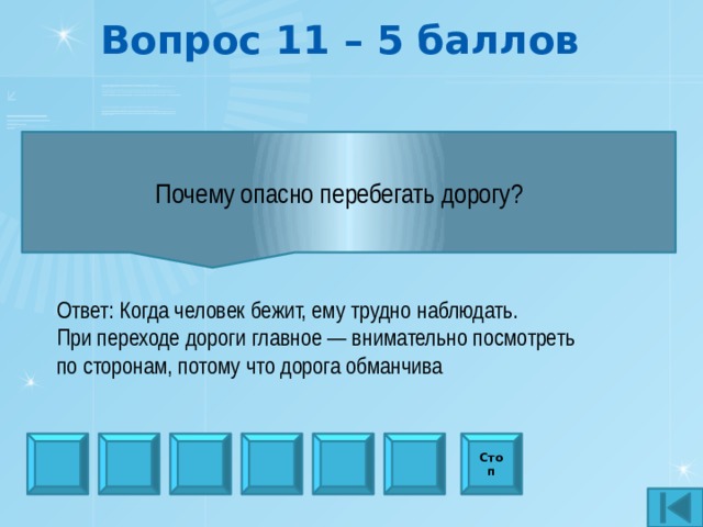 Вопрос 11 – 5 баллов Почему опасно перебегать дорогу?   Ответ: Когда человек бежит, ему трудно наблюдать. При переходе дороги главное — внимательно посмотреть по сторонам, потому что дорога обманчива Стоп 