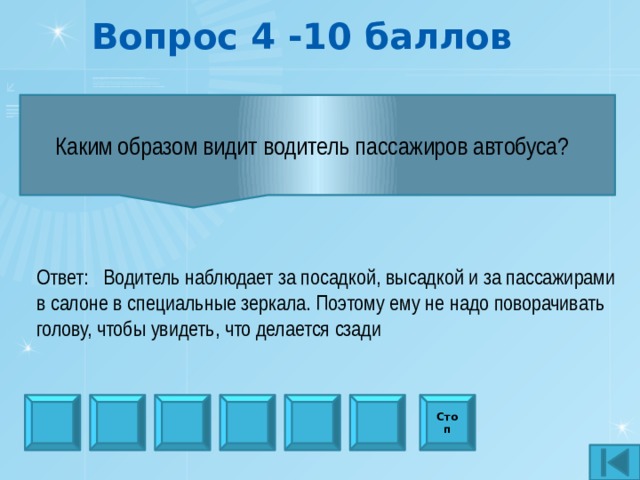 Вопрос 4 -10 баллов Каким образом видит водитель пассажиров автобуса?   Ответ: Водитель наблюдает за посадкой, высадкой и за пассажирами в салоне в специальные зеркала. Поэтому ему не надо поворачивать голову, чтобы увидеть, что делается сзади Стоп 