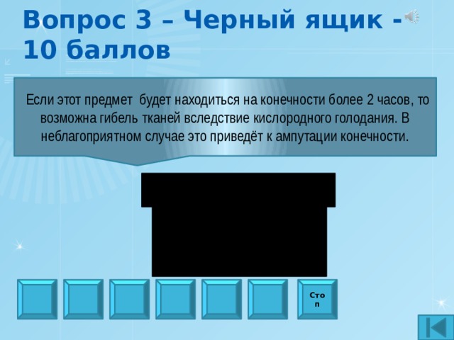 Вопрос 3 – Черный ящик - 10 баллов  Если этот предмет будет находиться на конечности более 2 часов, то возможна гибель тканей вследствие кислородного голодания. В неблагоприятном случае это приведёт к ампутации конечности. Стоп 