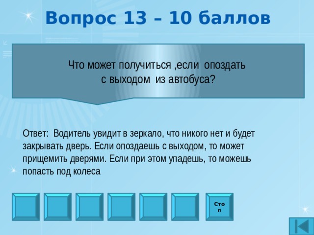 Вопрос 13 – 10 баллов            Что может получиться ,если опоздать с выходом из автобуса?            Ответ: Водитель увидит в зеркало, что никого нет и будет закрывать дверь. Если опоздаешь с выходом, то может прищемить дверями. Если при этом упадешь, то можешь попасть под колеса Стоп 