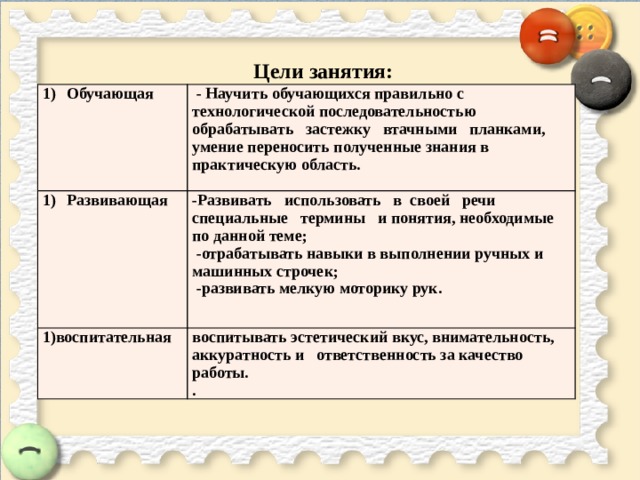 Цели занятия: Обучающая  - Научить обучающихся правильно с технологической последовательностью обрабатывать застежку втачными планками, умение переносить полученные знания в практическую область. Развивающая  -Развивать использовать в своей речи специальные термины и понятия, необходимые по данной теме; 1)воспитательная  -отрабатывать навыки в выполнении ручных и машинных строчек;   воспитывать эстетический вкус, внимательность, аккуратность и ответственность за качество работы.  -развивать мелкую моторику рук. . 