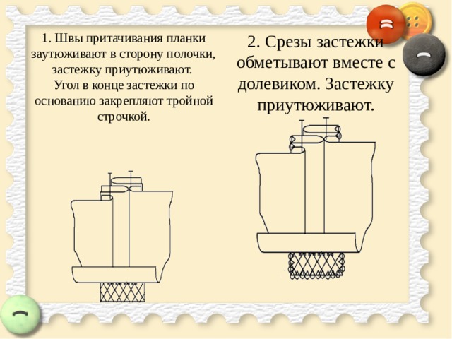 1. Швы притачивания планки заутюживают в сторону полочки, застежку приутюживают.  Угол в конце застежки по основанию закрепляют тройной строчкой.    2. Срезы застежки обметывают вместе с долевиком. Застежку приутюживают. 