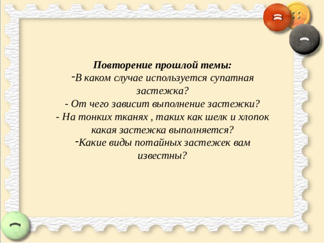 Повторение прошлой темы: В каком случае используется супатная застежка? - От чего зависит выполнение застежки? - На тонких тканях , таких как шелк и хлопок какая застежка выполняется? Какие виды потайных застежек вам известны?   