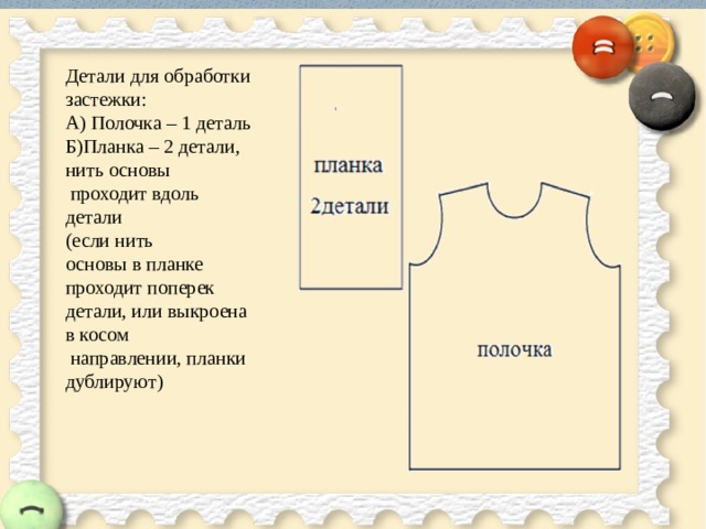 Детали для обработки застежки:  А) Полочка – 1 деталь  Б)Планка – 2 детали, нить основы  проходит вдоль детали  (если нить  основы в планке проходит поперек  детали, или выкроена в косом  направлении, планки дублируют)   