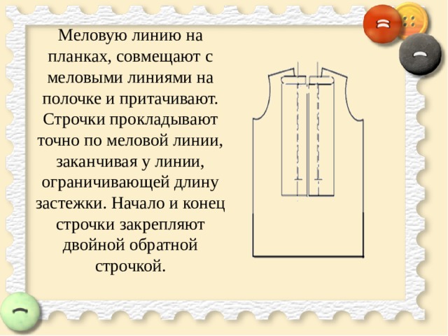  Меловую линию на планках, совмещают с меловыми линиями на полочке и притачивают. Строчки прокладывают точно по меловой линии, заканчивая у линии, ограничивающей длину застежки. Начало и конец строчки закрепляют двойной обратной строчкой.   