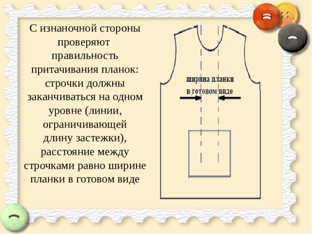 С изнаночной стороны проверяют  правильность притачивания планок: строчки должны заканчиваться на одном уровне (линии, ограничивающей  длину застежки), расстояние между строчками равно ширине планки в готовом виде   