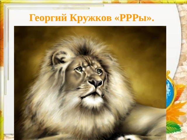 Георгий Кружков «РРРы».    У него большая грива: И пушиста, и красива! Только к этой милой киске Подходить не стоит близко . 