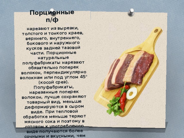 Порционные п/ф   нарезают из вырезки, толстого и тонкого краев, верхнего, внутреннего, бокового и наружного кусков задней тазовой части. Порционные натуральные полуфабрикаты нарезают обязательно поперек волокон, перпендикулярно волокнам или под углом 45° (косой срез). Полуфабрикаты, нарезанные поперек волокон, лучше сохраняют товарный вид, меньше деформируются в сыром виде. При тепловой обработке меньше теряют мясного сока и поэтому в готовом к употреблению виде получаются более сочными и вкусными, чем полуфабрикаты, нарезанные вдоль волокон. 