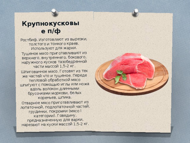 Крупнокусковые п/ф   Ростбиф. Изготовляют из вырезки, толстого и тонкого краев. Используют для жарки. Тушеное мясо приготавливают из верхнего, внутреннего, бокового, наружного кусков тазобедренной части массой 1,5-2 кг. Шпигованное мясо. Готовят из тех же частей что и тушеное. Переде тепловой обработкой мясо шпигуют с помощью иглы или ножа вдоль волокон длинными брусочками моркови, белых кореньев, шпика. Отварное мясо приготавливают из лопаточной, подлопаточной частей, грудинки, покромки (мясо I категории). Говядину, предназначенную для варки, нарезают на куски массой 1,5-2 кг. 