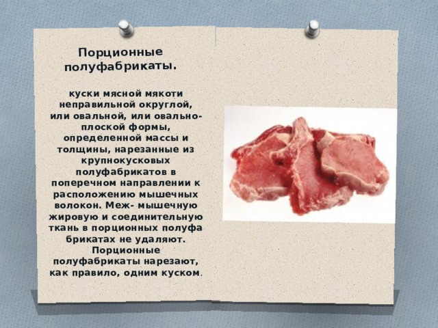 Порционные полуфабрикаты.   куски мясной мякоти неправильной округлой, или овальной, или овально-плоской формы, определенной массы и толщины, нарезанные из крупнокусковых полуфабрикатов в поперечном направлении к расположению мышечных волокон. Меж- мышечную жировую и соединительную ткань в порционных полуфа­брикатах не удаляют. Порционные полуфабрикаты нарезают, как пра­вило, одним куском . 