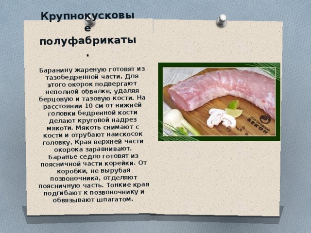 Крупнокусковые полуфабрикаты.   Баранину жареную готовят из тазобедренной части. Для этого око­рок подвергают неполной обвалке, удаляя берцовую и тазовую кости. На расстоянии 10 см от нижней головки бедренной кости делают круговой надрез мякоти. Мякоть снимают с кости и от­рубают наискосок головку. Края верхней части окорока зарав­нивают.  Баранье седло готовят из поясничной части корейки. От коробки, не вырубая позвоночника, отделяют поясничную часть. Тонкие края подгибают к позвоночнику и обвязывают шпагатом.   