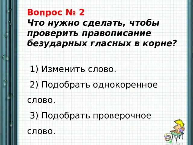 Вопрос № 2  Что нужно сделать, чтобы проверить правописание безударных гласных в корне?    1) Изменить слово.   2) Подобрать однокоренное слово.   3) Подобрать проверочное слово. 