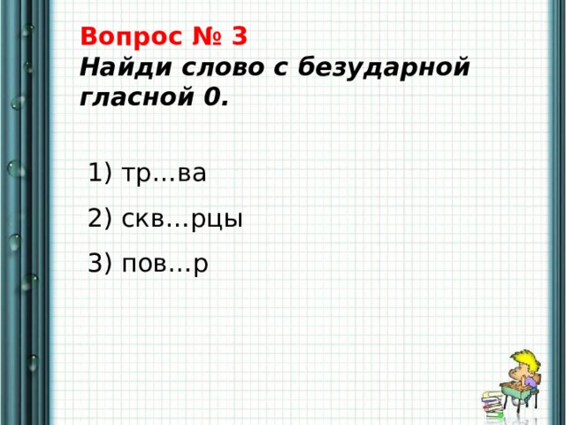 Вопрос № 3  Найди слово с безударной гласной 0.    1) тр…ва   2) скв…рцы   3) пов…р 