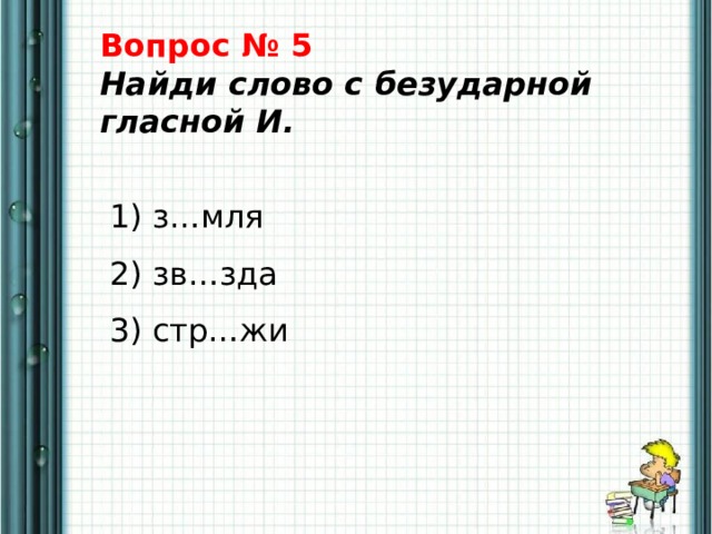 Вопрос № 5  Найди слово с безударной гласной И.    1) з…мля   2) зв…зда   3) стр…жи 