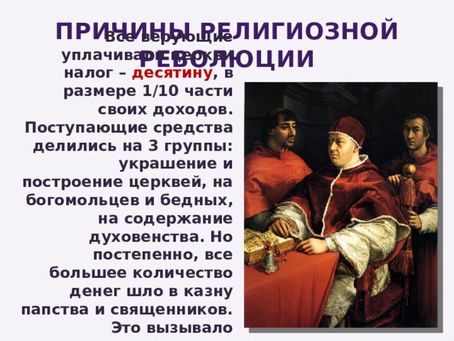 ПРИЧИНЫ РЕЛИГИОЗНОЙ РЕВОЛЮЦИИ Все верующие уплачивали церкви налог – десятину , в размере 1/10 части своих доходов. Поступающие средства делились на 3 группы: украшение и построение церквей, на богомольцев и бедных, на содержание духовенства. Но постепенно, все большее количество денег шло в казну папства и священников. Это вызывало недовольство простых людей. 