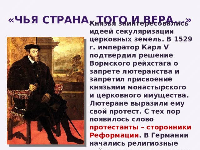 «Чья страна, того и вера...» Князья заинтересовались идеей секуляризации церковных земель. В 1529 г. император Карл V подтвердил решение Вормского рейхстага о запрете лютеранства и запретил присвоение князьями монастырского и церковного имущества. Лютеране выразили ему свой протест. С тех пор появилось слово протестанты  – сторонники Реформации . В Германии начались религиозные войны между католиками и протестантами. 