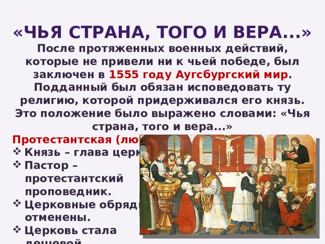 «Чья страна, того и вера...» После протяженных военных действий, которые не привели ни к чьей победе, был заключен в 1555 году Аугсбургский мир . Подданный был обязан исповедовать ту религию, которой придерживался его князь. Это положение было выражено словами: «Чья страна, того и вера...» Протестантская (лютеранская) церковь: Князь – глава церкви. Пастор – протестантский проповедник. Церковные обряды отменены. Церковь стала дешевой. 