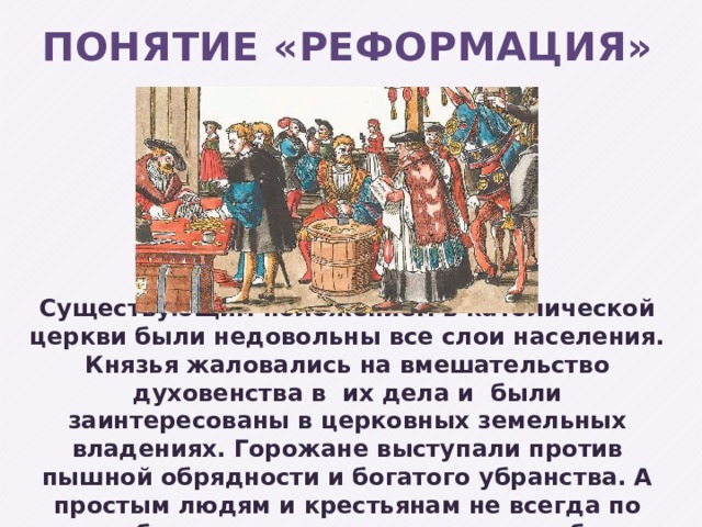 Понятие «Реформация» Существующим положением в католической церкви были недовольны все слои населения. Князья жаловались на вмешательство духовенства в их дела и были заинтересованы в церковных земельных владениях. Горожане выступали против пышной обрядности и богатого убранства. А простым людям и крестьянам не всегда по силам было оплачивать церковные поборы. 