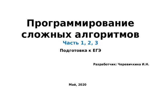 Программирование сложных алгоритмов  Часть 1, 2, 3 Подготовка к ЕГЭ Разработчик: Черевичкина И.Н. Май, 2020 