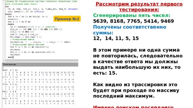 Рассмотрим результат первого тестирования: Сгенерированы пять чисел: 5639, 8168, 7765, 5414, 9469 Получены соответственно суммы: 12, 14, 11, 5, 15  В этом примере ни одна сумма не повторилась, следовательно в качестве ответа мы должны выдать наибольшую их них, то есть: 15.  Как видно из трассировки это будет при проходе по массиву последний максимум.  Именно поиском последнего максимума мы и займемся на следующем этапе написания алгоритма.  Пример №2 