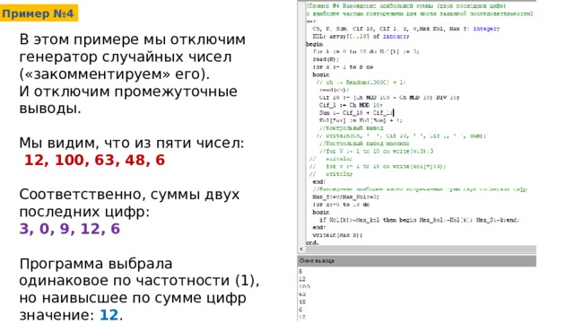 Пример №4 В этом примере мы отключим генератор случайных чисел («закомментируем» его). И отключим промежуточные выводы. Мы видим, что из пяти чисел:  12, 100, 63, 48, 6 Соответственно, суммы двух последних цифр: 3, 0, 9, 12, 6 Программа выбрала одинаковое по частотности (1), но наивысшее по сумме цифр значение: 12 . 