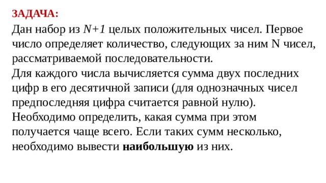 ЗАДАЧА: Дан набор из N+1 целых положительных чисел. Первое число определяет количество, следующих за ним N чисел, рассматриваемой последовательности. Для каждого числа вычисляется сумма двух последних цифр в его десятичной записи (для однозначных чисел предпоследняя цифра считается равной нулю). Необходимо определить, какая сумма при этом получается чаще всего. Если таких сумм несколько, необходимо вывести наибольшую из них. 