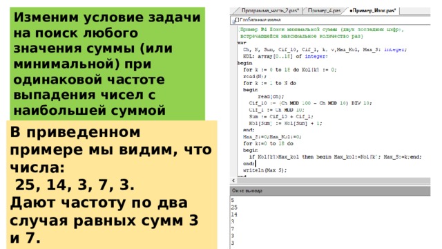 Изменим условие задачи на поиск любого значения суммы (или минимальной) при одинаковой частоте выпадения чисел с наибольшей суммой двух последних чисел. В приведенном примере мы видим, что числа:  25, 14, 3, 7, 3. Дают частоту по два случая равных сумм 3 и 7. В ответ выходит наименьшая сумма 3. 