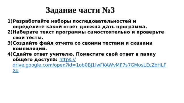 Задание части №3 Разработайте наборы последовательностей и определите какой ответ должна дать программа. Наберите текст программы самостоятельно и проверьте свои тесты. Создайте файл отчета со своими тестами и сканами компиляций. Сдайте ответ учителю. Поместите свой ответ в папку общего доступа: https:// drive.google.com/open?id=1ob0BJ1IwFKAWvMF7s7GMosLEcZbHLFXq 