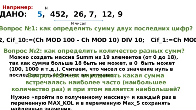 Например: N ДАНО: 5 , 452, 26, 7, 12, 9 N чисел Вопрос №1: как определить сумму двух последних цифр? Ch=452, Cif_10:=(Ch MOD 100 - Ch MOD 10) DIV 10; Cif_1:=Ch MOD 10; Вопрос №2: как определить количество разных сумм? Можно создать массив Summ из 19 элементов (от 0 до 18), так как сумма больше 18 быть не может, а 0 быть может (100, 1000 и т.д.). Считаем, что чисел со значение нуль в последовательности нет по условию. Вопрос №3: как определить какая сумма встречалась наиболее часто (наибольшее количество раз) и при этом является наибольшей? Нужно «пройти по полученному массиву» и каждый раз в переменную МАХ_KOL и в переменную Max_S сохранять найденные значения. 