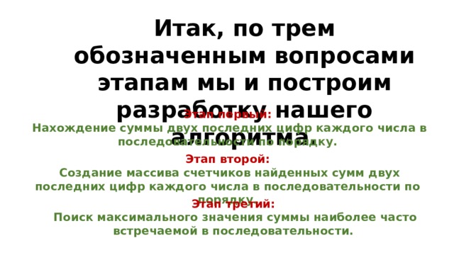 Итак, по трем обозначенным вопросами этапам мы и построим разработку нашего алгоритма. Этап первый:  Нахождение суммы двух последних цифр каждого числа в последовательности по порядку. Этап второй:  Создание массива счетчиков найденных сумм двух последних цифр каждого числа в последовательности по порядку. Этап третий:  Поиск максимального значения суммы наиболее часто встречаемой в последовательности. 