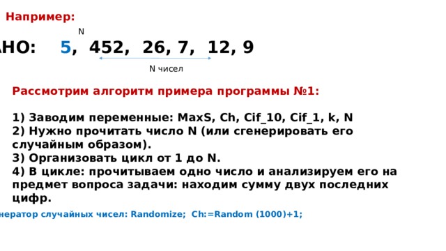 Например: N ДАНО: 5 , 452, 26, 7, 12, 9 N чисел Рассмотрим алгоритм примера программы №1:  1) Заводим переменные: MaxS, Ch, Cif_10, Cif_1, k, N 2) Нужно прочитать число N (или сгенерировать его случайным образом). 3) Организовать цикл от 1 до N. 4) В цикле: прочитываем одно число и анализируем его на предмет вопроса задачи: находим сумму двух последних цифр. Генератор случайных чисел: Randomize; Ch:=Random (1000)+1; 