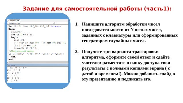 Задание для самостоятельной работы (часть1): Напишите алгоритм обработки чисел последовательности из N целых чисел, заданных с клавиатуры или сформированных генератором случайных чисел.  Получите три варианта трассировки алгоритма, оформите своей ответ и сдайте учителю: разместите в папку доступа свои результаты с полными копиями экрана ( с датой и временем!). Можно добавить слайд в эту презентацию и подписать его. 