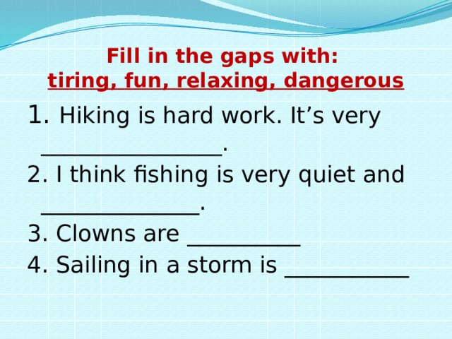 Fill in the gaps with:  tiring, fun, relaxing, dangerous 1. Hiking is hard work. It’s very ________________. 2. I think fishing is very quiet and ______________. 3. Clowns are __________ 4. Sailing in a storm is ___________ 