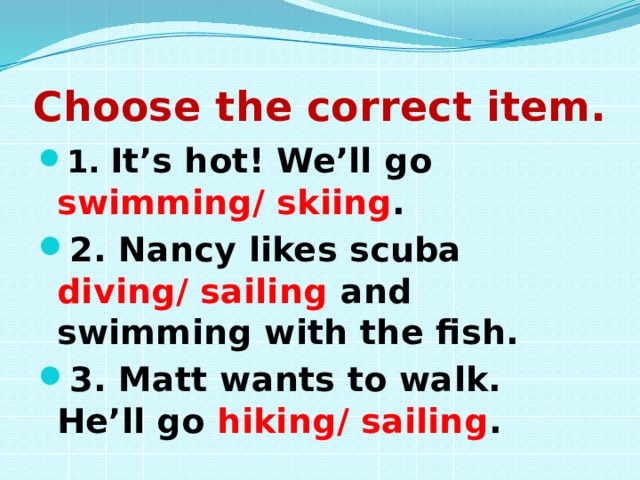 Choose the correct item. 1. It’s hot! We’ll go swimming/ skiing . 2. Nancy likes scuba diving/ sailing and swimming with the fish. 3. Matt wants to walk. He’ll go hiking/ sailing . 