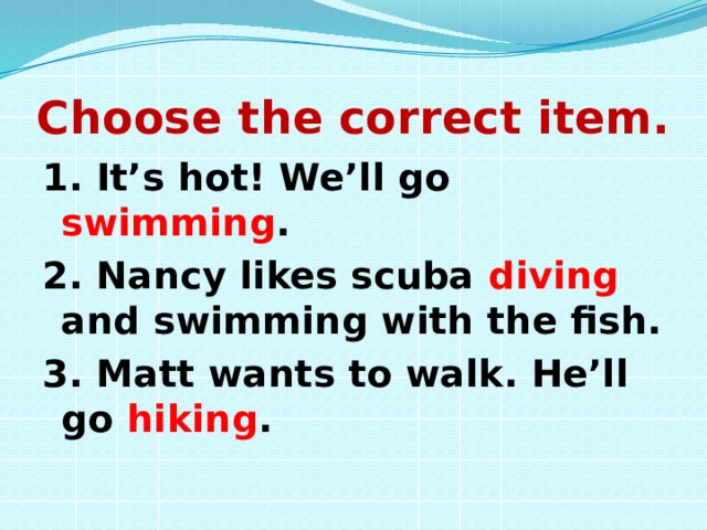 Choose the correct item. 1. It’s hot! We’ll go swimming . 2. Nancy likes scuba diving and swimming with the fish. 3. Matt wants to walk. He’ll go hiking . 