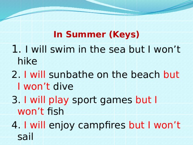 In Summer (Keys) 1. I will swim in the sea but I won’t hike 2. I will sunbathe on the beach but I won’t dive 3. I will play sport games but I won’t fish 4. I will enjoy campfires but I won’t sail 5……. 