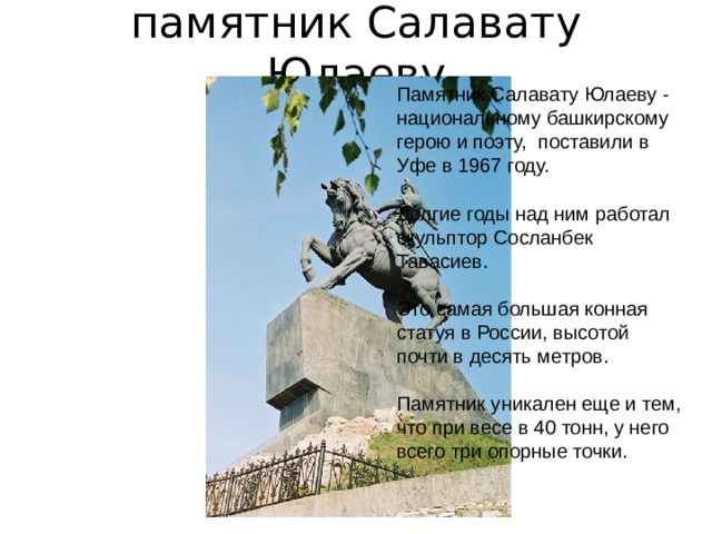 памятник Салавату Юлаеву   Памятник Салавату Юлаеву - национальному башкирскому герою и поэту, поставили в Уфе в 1967 году. Долгие годы над ним работал скульптор Сосланбек Тавасиев. Это самая большая конная статуя в России, высотой почти в десять метров. Памятник уникален еще и тем, что при весе в 40 тонн, у него всего три опорные точки.  