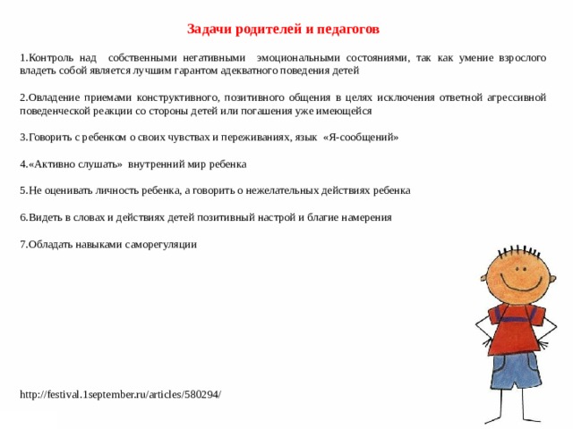   Задачи родителей и педагогов Контроль над собственными негативными эмоциональными состояниями, так как умение взрослого владеть собой является лучшим гарантом адекватного поведения детей  Овладение приемами конструктивного, позитивного общения в целях исключения ответной агрессивной поведенческой реакции со стороны детей или погашения уже имеющейся  Говорить с ребенком о своих чувствах и переживаниях, язык «Я-сообщений»  «Активно слушать» внутренний мир ребенка  Не оценивать личность ребенка, а говорить о нежелательных действиях ребенка  Видеть в словах и действиях детей позитивный настрой и благие намерения  Обладать навыками саморегуляции http://festival.1september.ru/articles/580294/ 