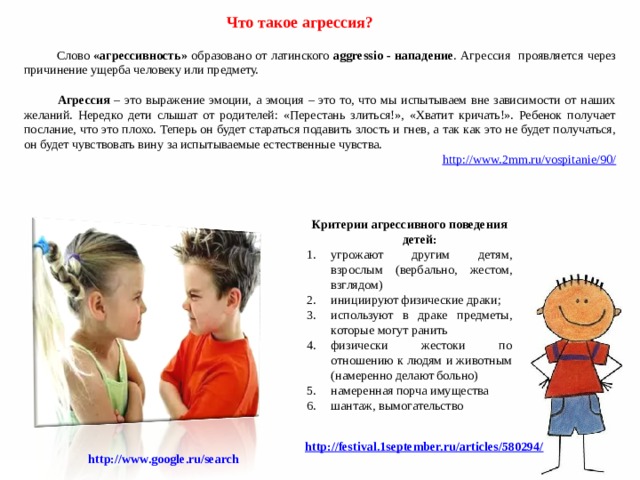   Что такое агрессия?  Слово «агрессивность» образовано от латинского aggressio - нападение . Агрессия проявляется через причинение ущерба человеку или предмету.   Агрессия – это выражение эмоции, а эмоция – это то, что мы испытываем вне зависимости от наших желаний. Нередко дети слышат от родителей: «Перестань злиться!», «Хватит кричать!». Ребенок получает послание, что это плохо. Теперь он будет стараться подавить злость и гнев, а так как это не будет получаться, он будет чувствовать вину за испытываемые естественные чувства. http://www.2mm.ru/vospitanie/90/  Критерии агрессивного поведения детей: угрожают другим детям, взрослым (вербально, жестом, взглядом) инициируют физические драки; используют в драке предметы, которые могут ранить физически жестоки по отношению к людям и животным (намеренно делают больно) намеренная порча имущества шантаж, вымогательство http://festival.1september.ru/articles/580294/ http://www.google.ru/search  