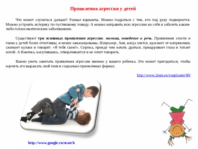 Проявления агрессии у детей   Что может случиться дальше? Разные варианты. Можно подраться с тем, кто под руку подвернется. Можно устроить истерику по пустяковому поводу. А можно направить всю агрессию на себя и заболеть каким-либо психосоматическим заболеванием. Существуют три основных проявления агрессии : мимика, поведение и речь . Проявления злости и гнева у детей более отчетливы, и менее замаскированы. Например , Аня, когда злится, краснеет от напряжения, сжимает кулаки и говорит: «Я тебя съем!». Сережа, прежде чем начать драться, прищуривает глаза и топает ногой. А Ванечка, насупившись, отворачивается и не хочет говорить. Важно уметь замечать проявления агрессии именно у вашего ребенка. Это может пригодиться, чтобы научить его выражать свой гнев в социально приемлемых формах.   http://www.2mm.ru/vospitanie/90/ http://www.google.ru/search   