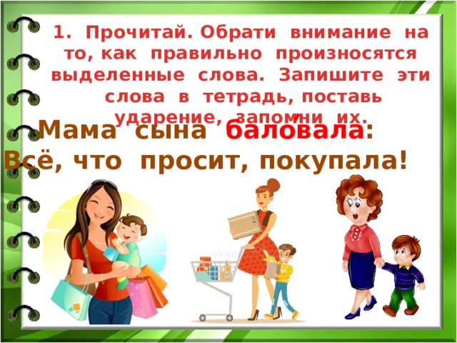 1. Прочитай. Обрати внимание на то, как правильно произносятся выделенные слова. Запишите эти слова в тетрадь, поставь ударение, запомни их. Мама сына баловала : Всё, что просит, покупала! 