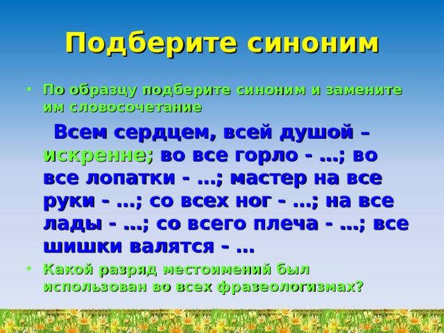 Подберите синоним По образцу подберите синоним и замените им словосочетание  Всем сердцем, всей душой – искренне;  во все горло - …; во все лопатки - …; мастер на все руки - …; со всех ног - …; на все лады - …; со всего плеча - …; все шишки валятся - … Какой разряд местоимений был использован во всех фразеологизмах? 