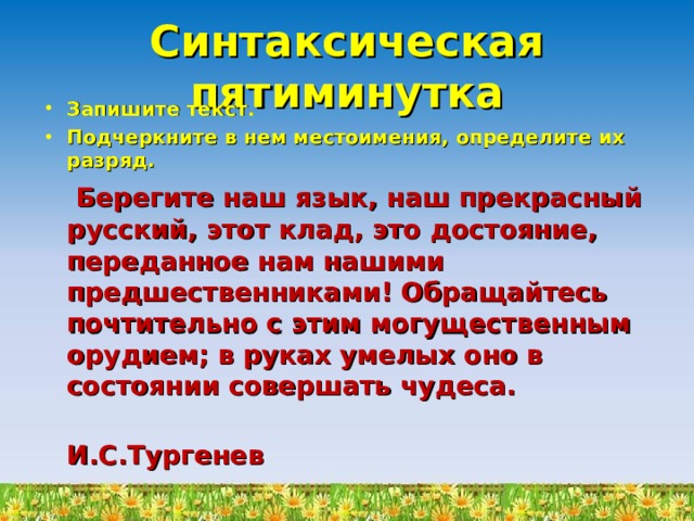 Синтаксическая пятиминутка Запишите текст. Подчеркните в нем местоимения, определите их разряд.  Берегите наш язык, наш прекрасный русский, этот клад, это достояние, переданное нам нашими предшественниками! Обращайтесь почтительно с этим могущественным орудием; в руках умелых оно в состоянии совершать чудеса.  И.С.Тургенев 