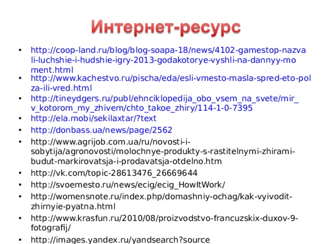 http://coop-land.ru/blog/blog-soapa-18/news/4102-gamestop-nazvali-luchshie-i-hudshie-igry-2013-godakotorye-vyshli-na-dannyy-moment.html http://www.kachestvo.ru/pischa/eda/esli-vmesto-masla-spred-eto-polza-ili-vred.html http://tineydgers.ru/publ/ehnciklopedija_obo_vsem_na_svete/mir_v_kotorom_my_zhivem/chto_takoe_zhiry/114-1-0-7395 http://ela.mobi/sekilaxtar/?text  http://donbass.ua/news/page/2562 http://www.agrijob.com.ua/ru/novosti-i-sobytija/agronovosti/molochnye-produkty-s-rastitelnymi-zhirami-budut-markirovatsja-i-prodavatsja-otdelno.htm http://vk.com/topic-28613476_26669644 http://svoemesto.ru/news/ecig/ecig_HowItWork/ http://womensnote.ru/index.php/domashniy-ochag/kak-vyivodit-zhirnyie-pyatna.html http://www.krasfun.ru/2010/08/proizvodstvo-francuzskix-duxov-9-fotografij/ http://images.yandex.ru/yandsearch?source http://im6-tub-ru.yandex.net/i?id=116051875-68-72&n=21        