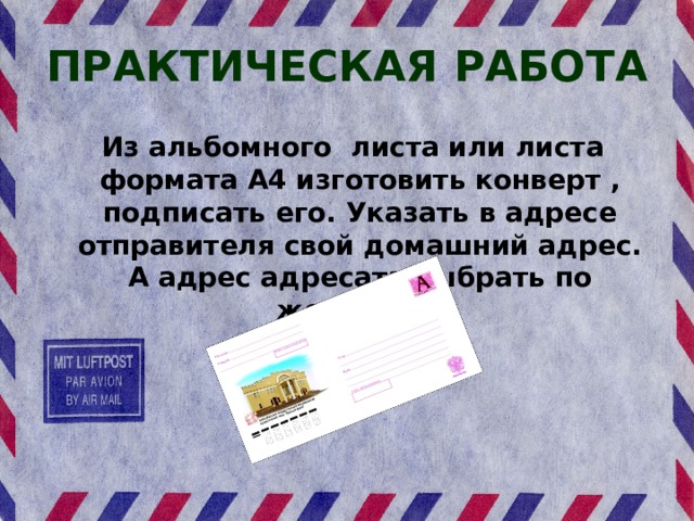 ПРАКТИЧЕСКАЯ РАБОТА Из альбомного листа или листа формата А4 изготовить конверт , подписать его. Указать в адресе отправителя свой домашний адрес. А адрес адресата выбрать по желанию. 