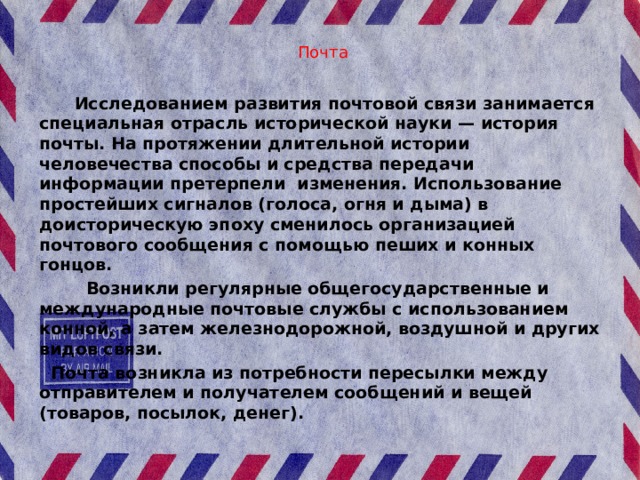  Почта    Исследованием развития почтовой связи занимается специальная отрасль исторической науки — история почты. На протяжении длительной истории человечества способы и средства передачи информации претерпели изменения. Использование простейших сигналов (голоса, огня и дыма) в доисторическую эпоху сменилось организацией почтового сообщения с помощью пеших и конных гонцов.  Возникли регулярные общегосударственные и международные почтовые службы с использованием конной, а затем железнодорожной, воздушной и других видов связи.  Почта возникла из потребности пересылки между отправителем и получателем сообщений и вещей (товаров, посылок, денег). 